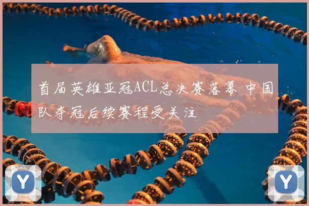 首届英雄亚冠ACL总决赛落幕 中国队夺冠后续赛程受关注