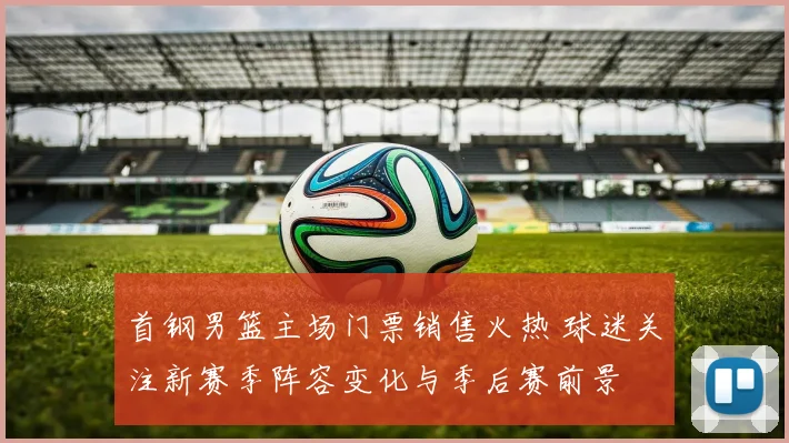 首钢男篮主场门票销售火热 球迷关注新赛季阵容变化与季后赛前景