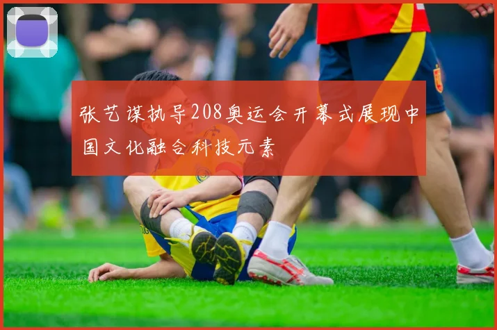 张艺谋执导208奥运会开幕式展现中国文化融合科技元素