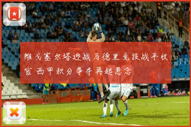 维戈塞尔塔迎战马德里竞技战平收官 西甲积分争夺再起悬念