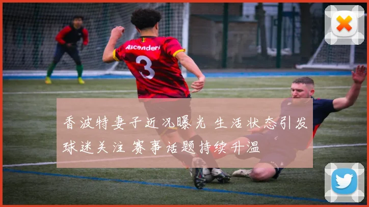 香波特妻子近况曝光 生活状态引发球迷关注 赛事话题持续升温