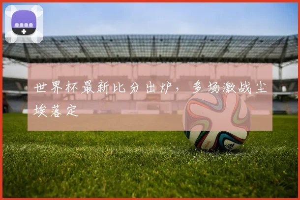 世界杯最新比分出炉，多场激战尘埃落定