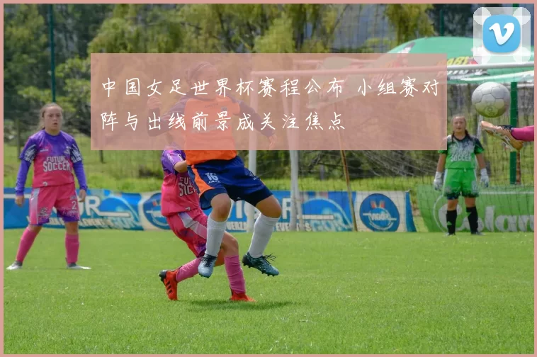 中国女足世界杯赛程公布 小组赛对阵与出线前景成关注焦点
