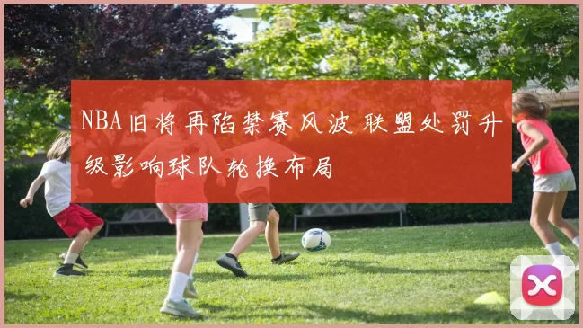 NBA旧将再陷禁赛风波 联盟处罚升级影响球队轮换布局
