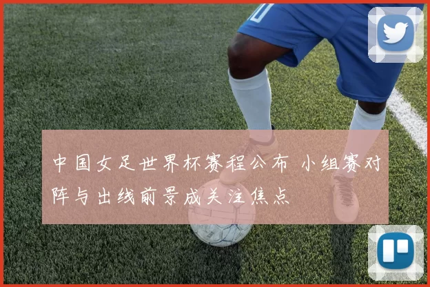 中国女足世界杯赛程公布 小组赛对阵与出线前景成关注焦点