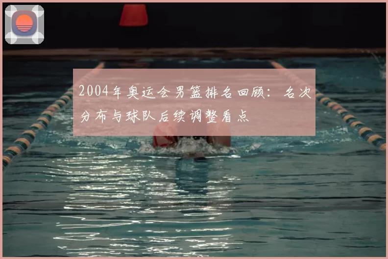2004年奥运会男篮排名回顾：名次分布与球队后续调整看点