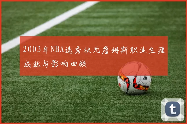2003年NBA选秀状元詹姆斯职业生涯成就与影响回顾