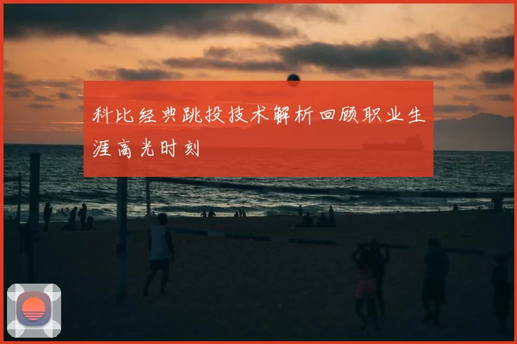 科比经典跳投技术解析回顾职业生涯高光时刻