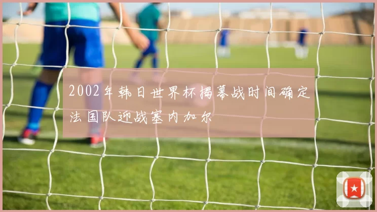 2002年韩日世界杯揭幕战时间确定法国队迎战塞内加尔