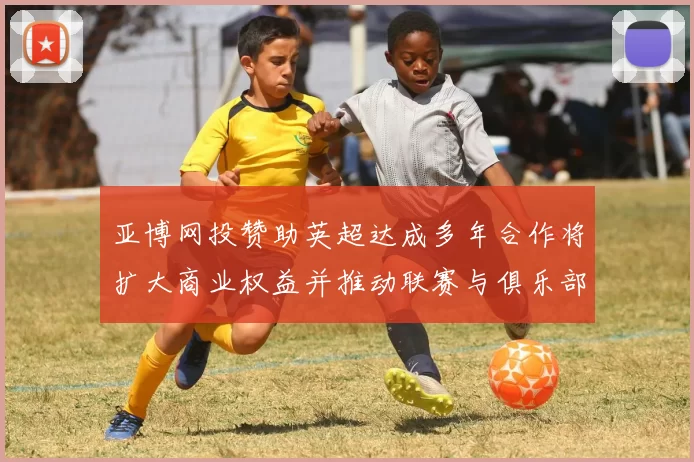 亚博网投赞助英超达成多年合作将扩大商业权益并推动联赛与俱乐部收入增长