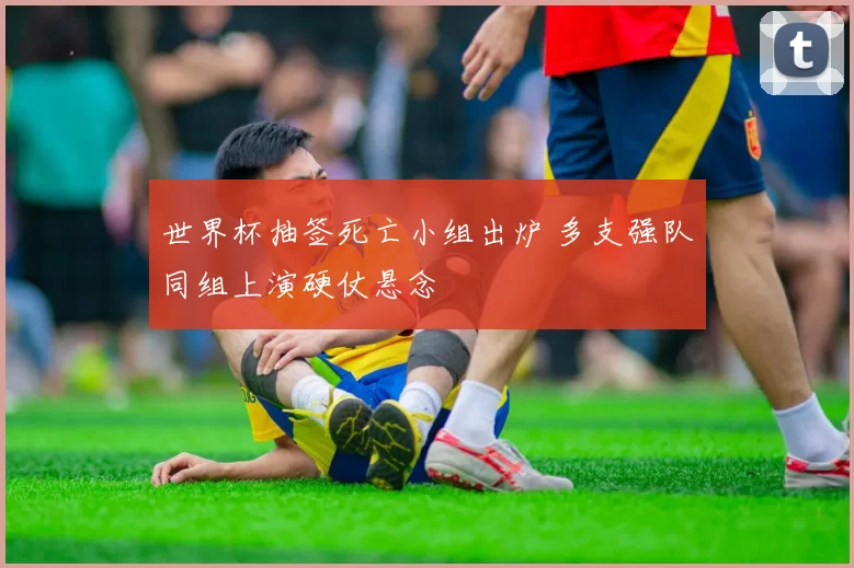 世界杯抽签死亡小组出炉 多支强队同组上演硬仗悬念