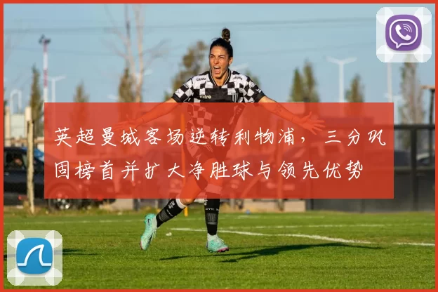英超曼城客场逆转利物浦，三分巩固榜首并扩大净胜球与领先优势