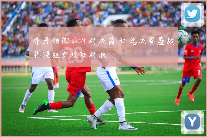 乔丹领衔公牛对决爵士 总决赛鏖战再现经典攻防对抗