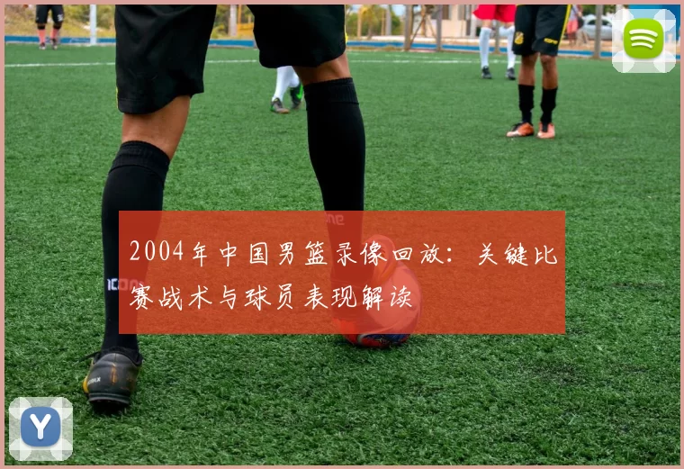 2004年中国男篮录像回放：关键比赛战术与球员表现解读