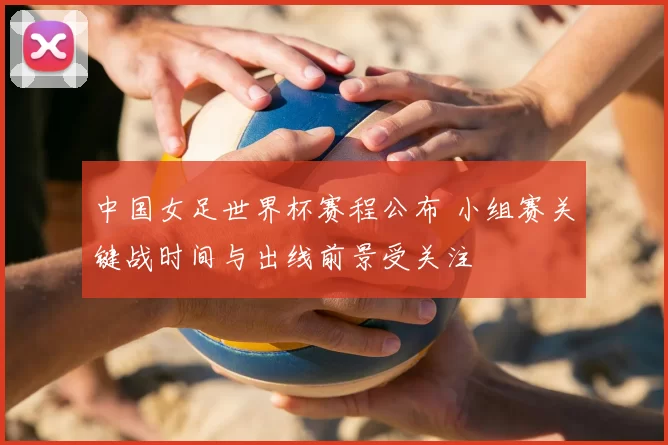 中国女足世界杯赛程公布 小组赛关键战时间与出线前景受关注