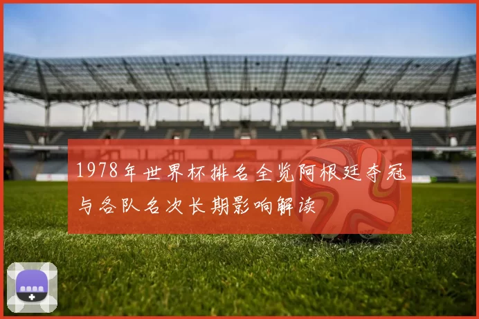 1978年世界杯排名全览阿根廷夺冠与各队名次长期影响解读