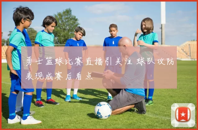勇士篮球比赛直播引关注 球队攻防表现成赛后看点