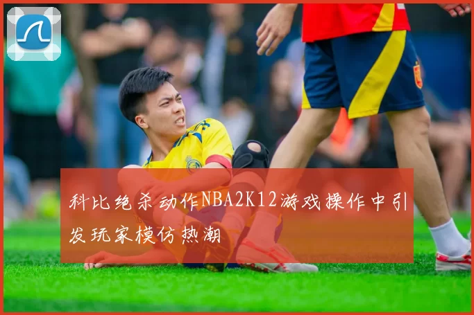 科比绝杀动作NBA2K12游戏操作中引发玩家模仿热潮