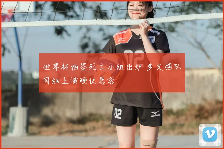 世界杯抽签死亡小组出炉 多支强队同组上演硬仗悬念