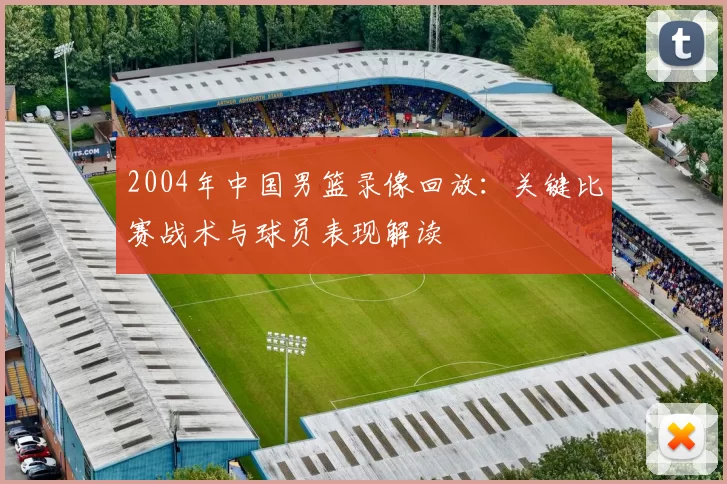 2004年中国男篮录像回放：关键比赛战术与球员表现解读