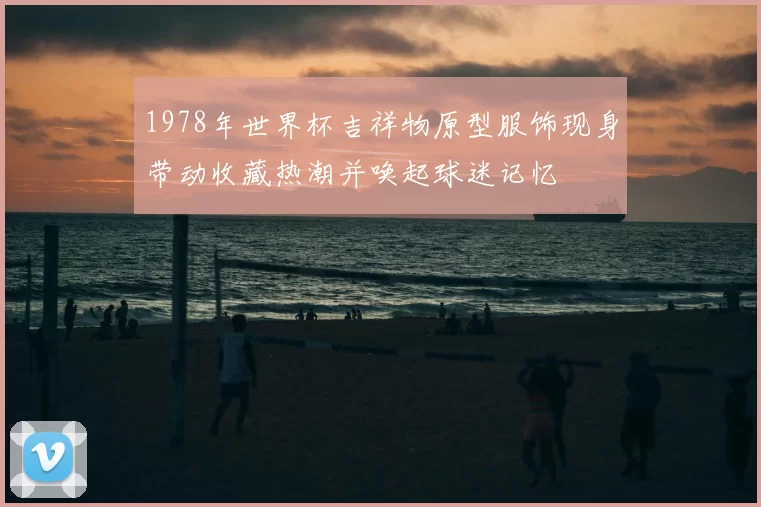 1978年世界杯吉祥物原型服饰现身带动收藏热潮并唤起球迷记忆